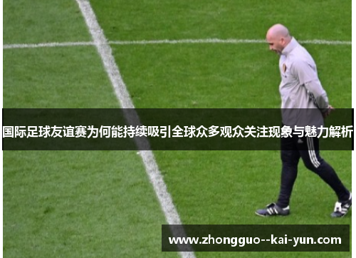 国际足球友谊赛为何能持续吸引全球众多观众关注现象与魅力解析
