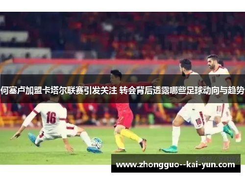 何塞卢加盟卡塔尔联赛引发关注 转会背后透露哪些足球动向与趋势 何塞卢加盟卡塔尔联赛引发关注 转会背后透露哪些足球动向与趋势