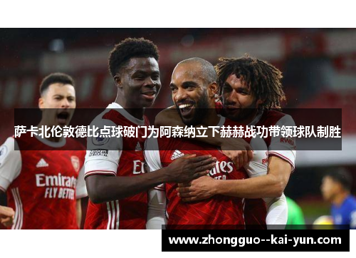 萨卡北伦敦德比点球破门为阿森纳立下赫赫战功带领球队制胜