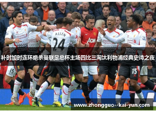 补时加时连环绝杀曼联足总杯主场四比三淘汰利物浦经典史诗之夜