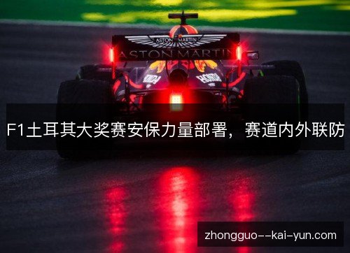 F1土耳其大奖赛安保力量部署，赛道内外联防